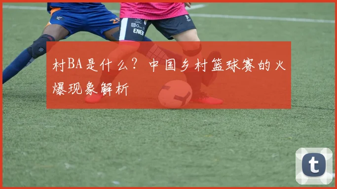 村BA是什么？中国乡村篮球赛的火爆现象解析