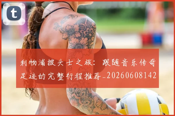 利物浦披头士之旅：跟随音乐传奇足迹的完整行程推荐_20260608142703