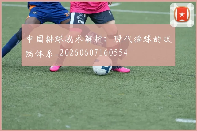 中国排球战术解析：现代排球的攻防体系_20260607160554