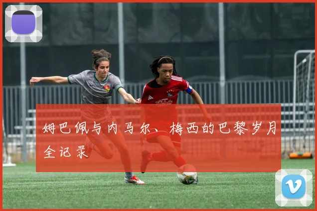 姆巴佩与内马尔、梅西的巴黎岁月全记录